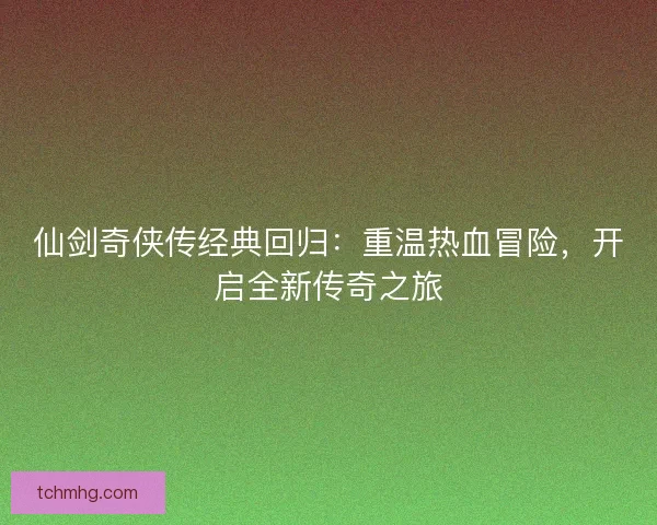 仙剑奇侠传经典回归：重温热血冒险，开启全新传奇之旅