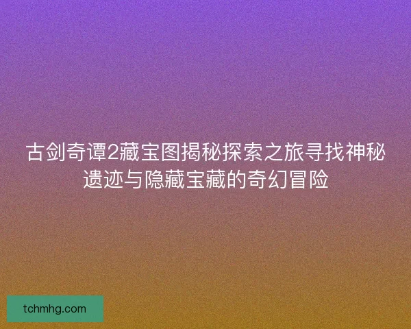 古剑奇谭2藏宝图揭秘探索之旅寻找神秘遗迹与隐藏宝藏的奇幻冒险