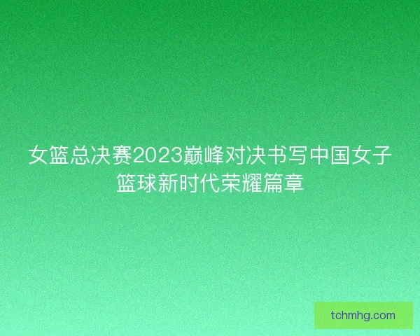 女篮总决赛2023巅峰对决书写中国女子篮球新时代荣耀篇章