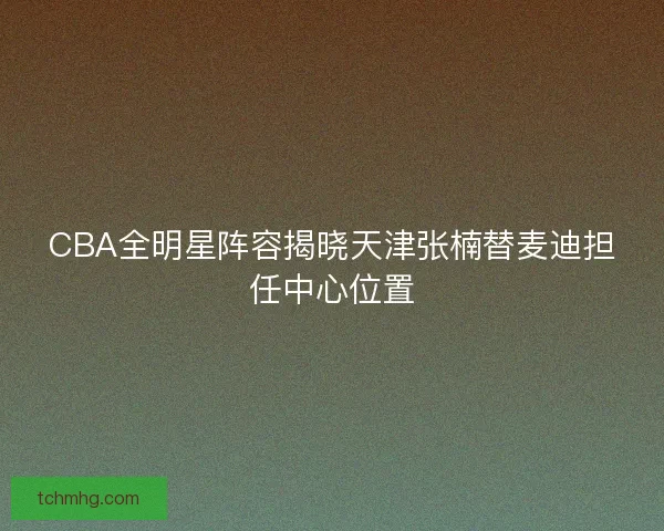 CBA全明星阵容揭晓天津张楠替麦迪担任中心位置