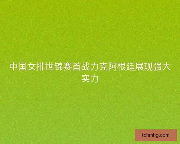 中国女排世锦赛首战力克阿根廷展现强大实力