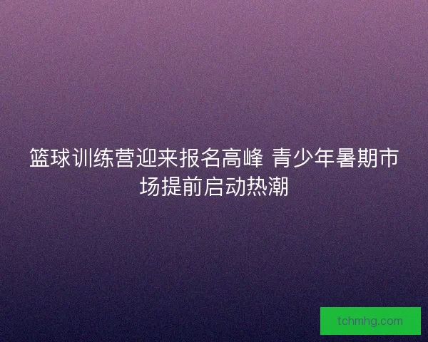 篮球训练营迎来报名高峰 青少年暑期市场提前启动热潮