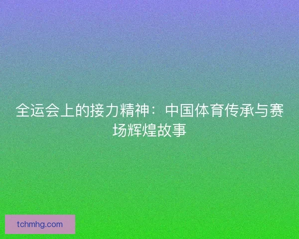 全运会上的接力精神：中国体育传承与赛场辉煌故事