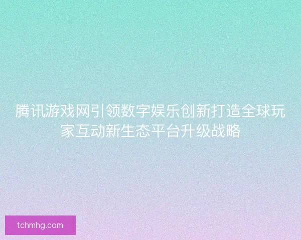 腾讯游戏网引领数字娱乐创新打造全球玩家互动新生态平台升级战略