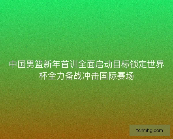 中国男篮新年首训全面启动目标锁定世界杯全力备战冲击国际赛场