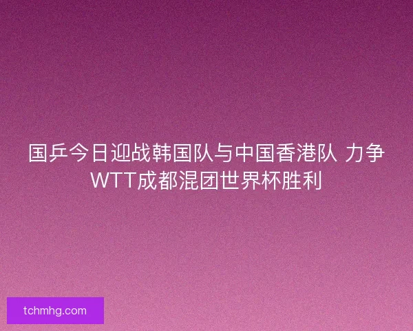 国乒今日迎战韩国队与中国香港队 力争WTT成都混团世界杯胜利