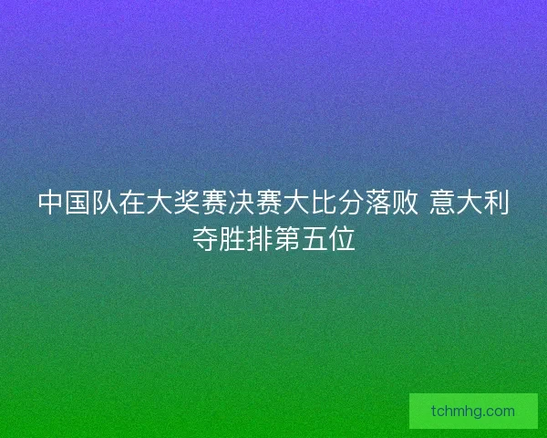 中国队在大奖赛决赛大比分落败 意大利夺胜排第五位